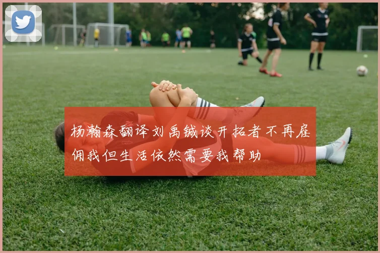 杨瀚森翻译刘禹铖谈开拓者不再雇佣我但生活依然需要我帮助