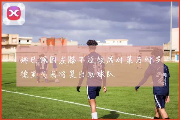 姆巴佩因左膝不适缺席对莱万特罗德里戈或将复出助球队