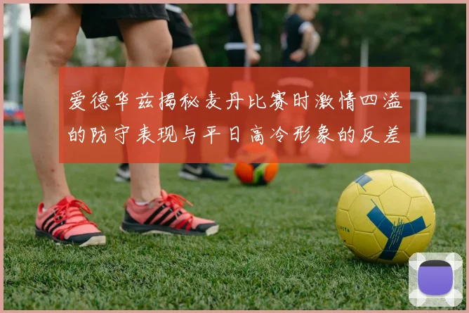 爱德华兹揭秘麦丹比赛时激情四溢的防守表现与平日高冷形象的反差