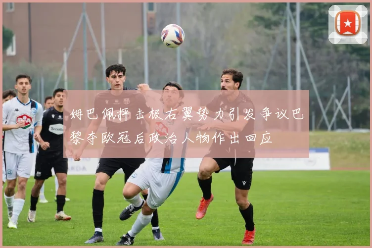 姆巴佩抨击极右翼势力引发争议巴黎夺欧冠后政治人物作出回应