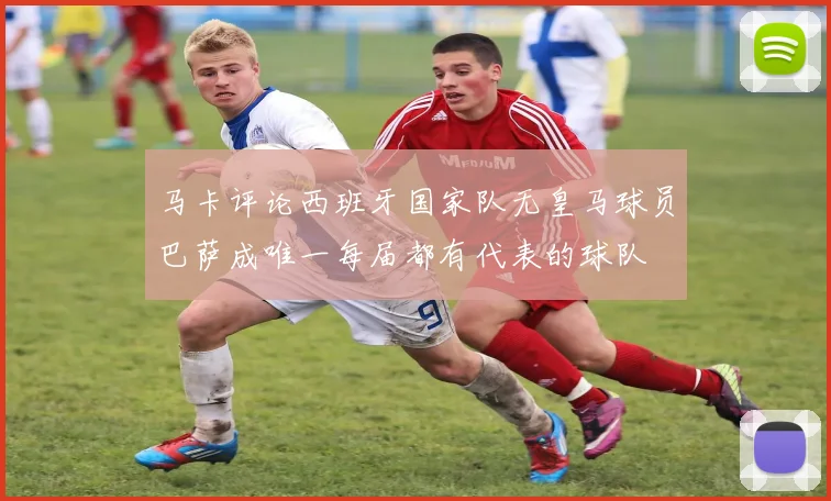 马卡评论西班牙国家队无皇马球员巴萨成唯一每届都有代表的球队