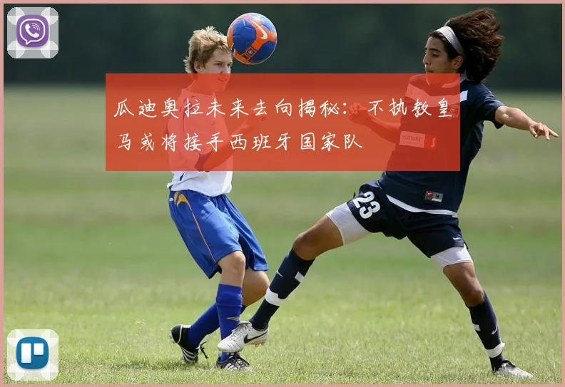 瓜迪奥拉未来去向揭秘：不执教皇马或将接手西班牙国家队