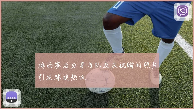 梅西赛后分享与队友庆祝瞬间照片引发球迷热议