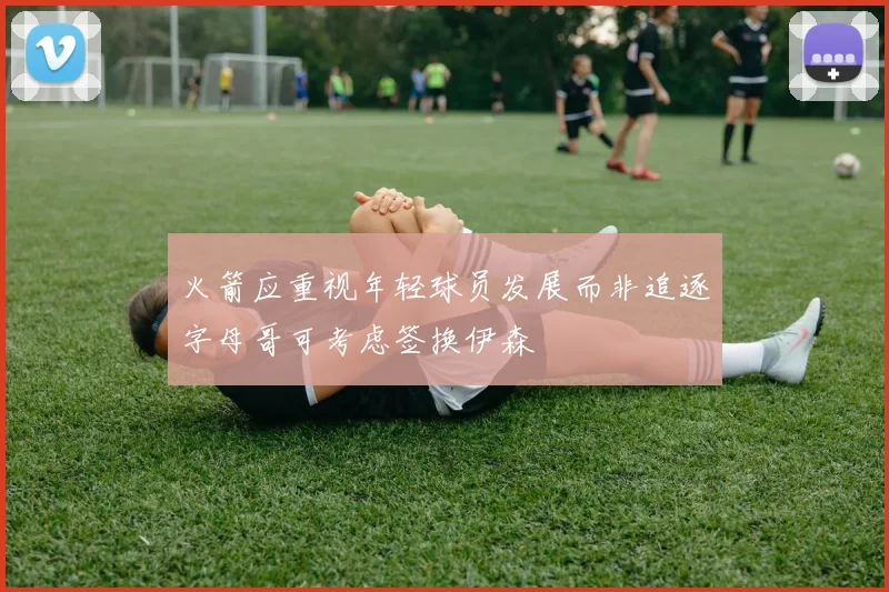 火箭应重视年轻球员发展而非追逐字母哥可考虑签换伊森