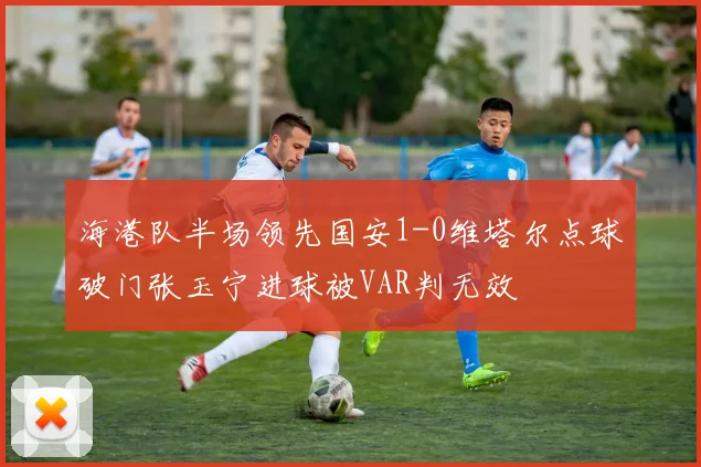 海港队半场领先国安1-0维塔尔点球破门张玉宁进球被VAR判无效
