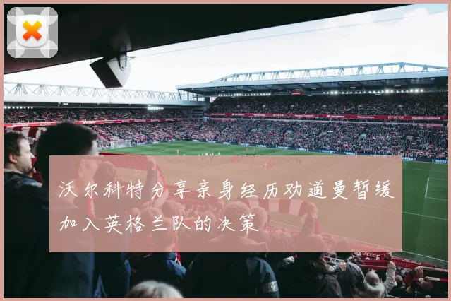 沃尔科特分享亲身经历劝道曼暂缓加入英格兰队的决策
