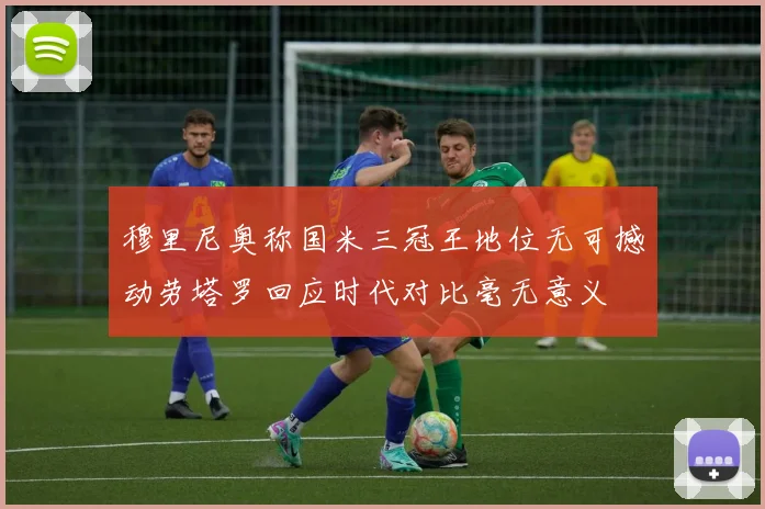 穆里尼奥称国米三冠王地位无可撼动劳塔罗回应时代对比毫无意义