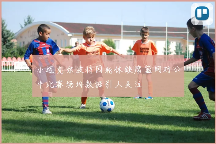 小迈克尔波特因轮休缺席篮网对公牛比赛场均数据引人关注