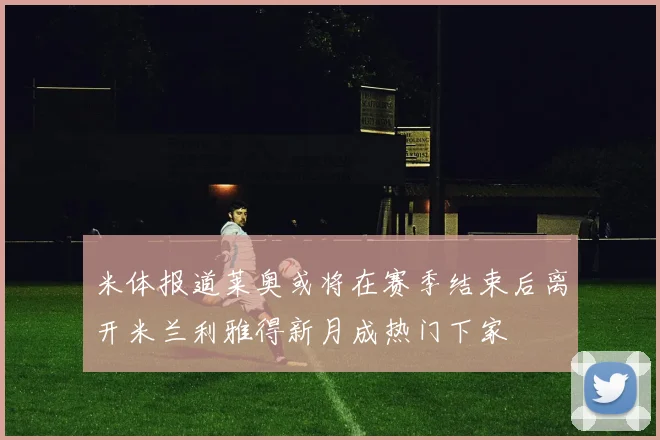 米体报道莱奥或将在赛季结束后离开米兰利雅得新月成热门下家