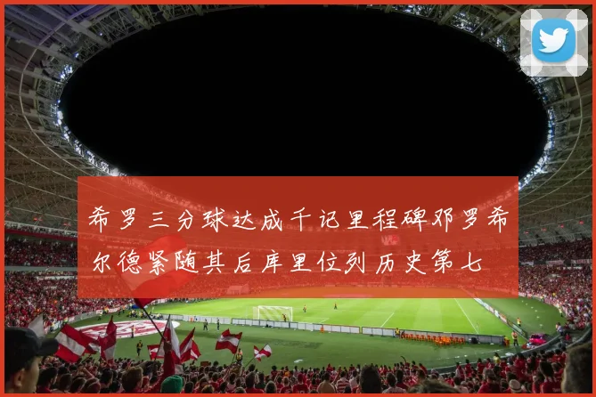希罗三分球达成千记里程碑邓罗希尔德紧随其后库里位列历史第七