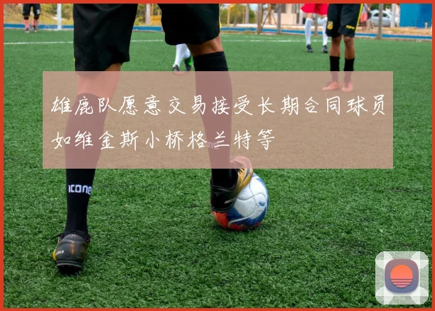 雄鹿队愿意交易接受长期合同球员如维金斯小桥格兰特等