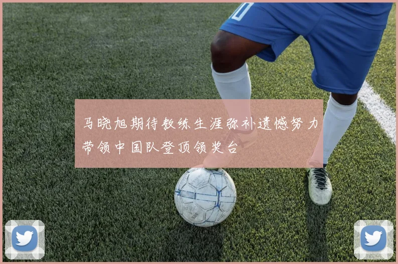 马晓旭期待教练生涯弥补遗憾努力带领中国队登顶领奖台