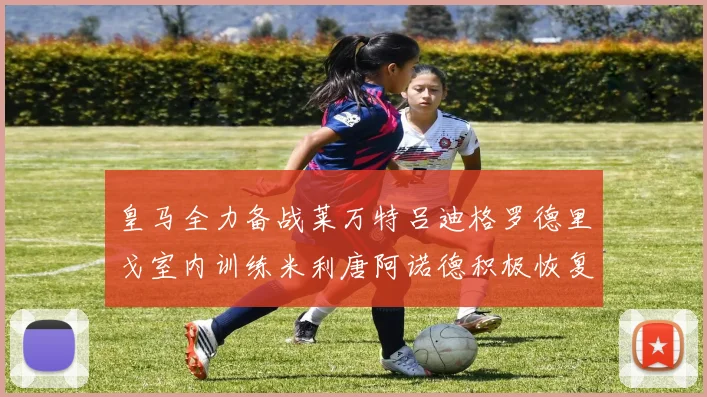 皇马全力备战莱万特吕迪格罗德里戈室内训练米利唐阿诺德积极恢复状态