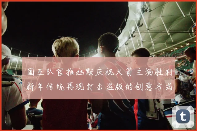 国王队官推幽默庆祝火箭主场胜利新年传统再现打击盗版的创意方式