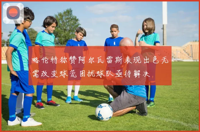 略伦特称赞阿尔瓦雷斯表现出色无需改变球荒困扰球队亟待解决